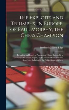 portada The Exploits and Triumphs, in Europe, of Paul Morphy, the Chess Champion: Including an Historical Account of Clubs, Biographical Sketches of Famous Pl