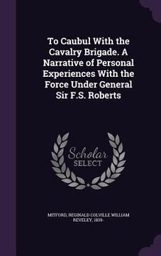 portada To Caubul With the Cavalry Brigade. A Narrative of Personal Experiences With the Force Under General Sir F.S. Roberts (en Inglés)