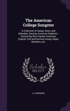 portada The American College Songster: A Collection of Songs, Glees, and Melodies, Sung by American Students; Containing Also Popular American, English, Iris (en Inglés)