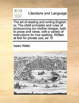portada the art of reading and writing english: or, the chief principles and rules of pronouncing our mother-tongue, both in prose and verse; with a variety o (en Inglés)