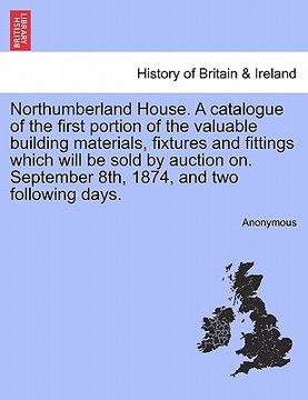 portada northumberland house. a catalogue of the first portion of the valuable building materials, fixtures and fittings which will be sold by auction on. sep (in English)