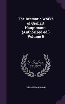 portada The Dramatic Works of Gerhart Hauptmann. (Authorized ed.) Volume 6 (en Inglés)