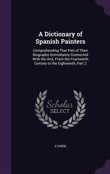 portada A Dictionary of Spanish Painters: Comprehending That Part of Their Biography Immediately Connected With the Arts, From the Fourteenth Century to the E (en Inglés)