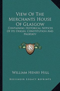 portada view of the merchants house of glasgow: containing historical notices of its origin, constitution and property (en Inglés)