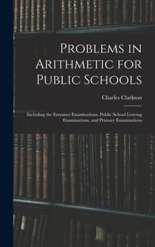 portada Problems in Arithmetic for Public Schools: Including the Entrance Examinations, Public School Leaving Examinations, and Primary Examinations (en Inglés)