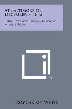 portada At Baltimore on December 7, 1842: Being Extracts from a Railroad Minute Book (en Inglés)