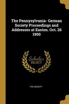 portada The Pennysylvania- German Society Proceedings and Addresses at Easton. Oct. 26 1900