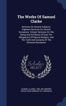 portada The Works Of Samuel Clarke: Sermons On Several Subjects. Eighteen Sermons On Several Occasions. Sixteen Sermons On The Being And Attributes Of God