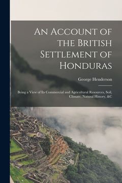 portada An Account of the British Settlement of Honduras: Being a View of Its Commercial and Agricultural Resources, Soil, Climate, Natural History, &C (en Inglés)