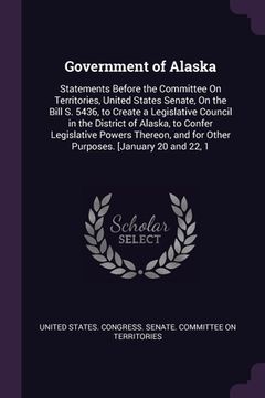 portada Government of Alaska: Statements Before the Committee On Territories, United States Senate, On the Bill S. 5436, to Create a Legislative Cou