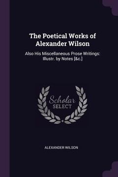 portada The Poetical Works of Alexander Wilson: Also His Miscellaneous Prose Writings: Illustr. by Notes [&c.] (en Inglés)