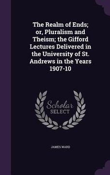 portada The Realm of Ends; or, Pluralism and Theism; the Gifford Lectures Delivered in the University of St. Andrews in the Years 1907-10 (en Inglés)