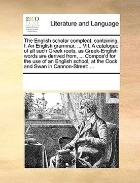 portada the english scholar compleat: containing, i. an english grammar, ... vii. a catalogue of all such greek roots, as greek-english words are derived fr (en Inglés)