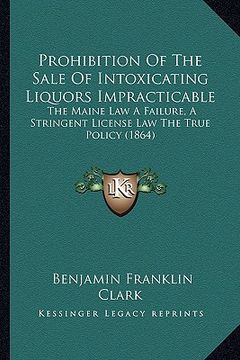 portada prohibition of the sale of intoxicating liquors impracticable: the maine law a failure, a stringent license law the true policy (1864) (en Inglés)