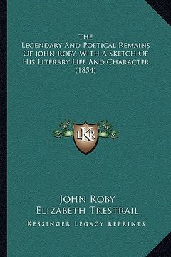 portada the legendary and poetical remains of john roby, with a sketthe legendary and poetical remains of john roby, with a sketch of his literary life and ch (en Inglés)