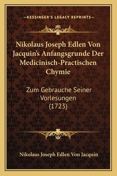 portada Nikolaus Joseph Edlen Von Jacquin's Anfangsgrunde Der Medicinisch-Practischen Chymie: Zum Gebrauche Seiner Vorlesungen (1723) (en Alemán)