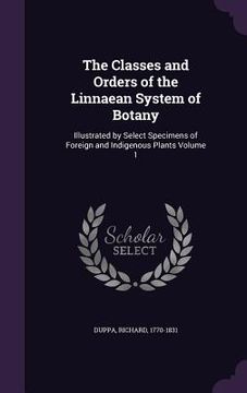 portada The Classes and Orders of the Linnaean System of Botany: Illustrated by Select Specimens of Foreign and Indigenous Plants Volume 1
