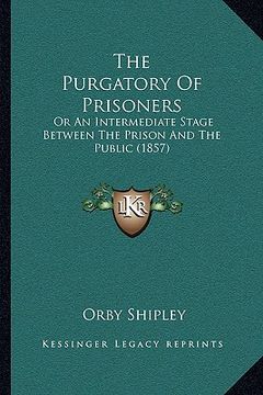 portada the purgatory of prisoners: or an intermediate stage between the prison and the public (1857) (en Inglés)