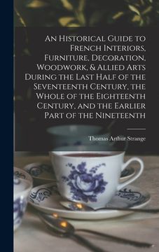 portada An Historical Guide to French Interiors, Furniture, Decoration, Woodwork, & Allied Arts During the Last Half of the Seventeenth Century, the Whole of (en Inglés)
