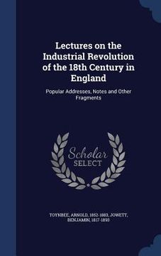 portada Lectures on the Industrial Revolution of the 18th Century in England: Popular Addresses, Notes and Other Fragments (in English)