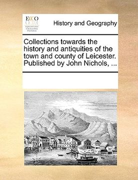 portada collections towards the history and antiquities of the town and county of leicester. published by john nichols, ... (in English)