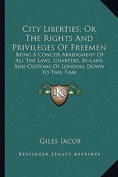 portada city liberties; or the rights and privileges of freemen: being a concise abridgment of all the laws, charters, by-laws and customs of london, down to (in English)