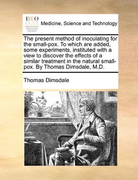 portada The Present Method of Inoculating for the Small-Pox. To Which are Added, Some Experiments, Instituted With a View to Discover the Effects of a Similar. Natural Small-Pox. By Thomas Dimsdale, M. Di (en Inglés)