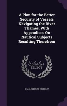 portada A Plan for the Better Security of Vessels Navigating the River Thames. With Appendices On Nautical Subjects Resulting Therefrom