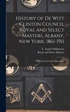 portada History of De Witt Clinton Council Royal and Select Masters, Albany, New York, 1861-1911: Fiftieth Anniversary Ceremonies (en Inglés)