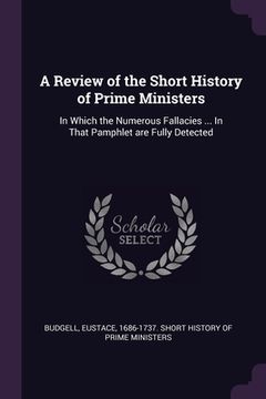 portada A Review of the Short History of Prime Ministers: In Which the Numerous Fallacies ... In That Pamphlet are Fully Detected (en Inglés)