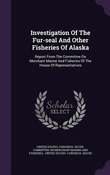 portada Investigation Of The Fur-seal And Other Fisheries Of Alaska: Report From The Committee On Merchant Marine And Fisheries Of The House Of Representative (en Inglés)