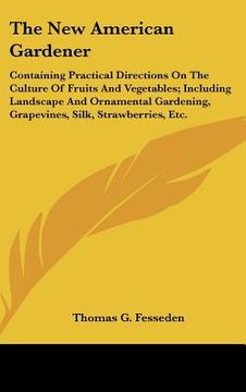 portada the new american gardener: containing practical directions on the culture of fruits and vegetables; including landscape and ornamental gardening, (in English)