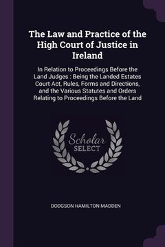 portada The Law and Practice of the High Court of Justice in Ireland: In Relation to Proceedings Before the Land Judges: Being the Landed Estates Court Act, R (in English)