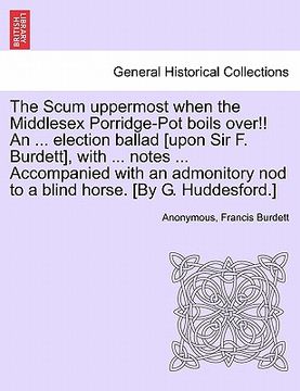 portada the scum uppermost when the middlesex porridge-pot boils over!! an ... election ballad [upon sir f. burdett], with ... notes ... accompanied with an a