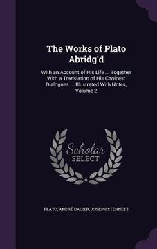 portada The Works of Plato Abridg'd: With an Account of His Life ... Together With a Translation of His Choicest Dialogues.... Illustrated With Notes, Volu (en Inglés)
