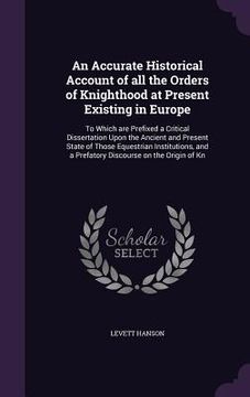 portada An Accurate Historical Account of all the Orders of Knighthood at Present Existing in Europe: To Which are Prefixed a Critical Dissertation Upon the A (en Inglés)