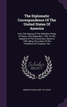 portada The Diplomatic Correspondence Of The United States Of America: From The Signing Of The Definitive Treaty Of Peace, 10th September, 1783, To The Adopti (en Inglés)