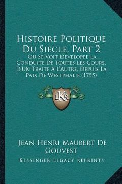 portada Histoire Politique Du Siecle, Part 2: Ou Se Voit Developee La Conduite De Toutes Les Cours, D'Un Traite A L'Autre, Depuis La Paix De Westphalie (1755) (en Francés)