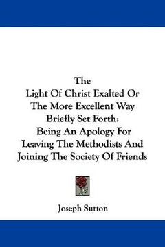 portada the light of christ exalted or the more excellent way briefly set forth: being an apology for leaving the methodists and joining the society of friend (in English)