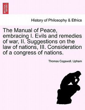 portada the manual of peace, embracing i. evils and remedies of war, ii. suggestions on the law of nations, iii. consideration of a congress of nations. (en Inglés)