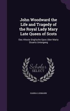 portada John Woodward the Life and Tragedy of the Royal Lady Mary Late Queen of Scots: Das Alteste Englische Epos Uber Maria Stuarts Untergang (en Inglés)