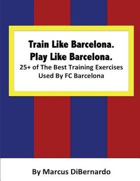 portada Train Like Barcelona.Play Like Barcelona.: 25+ of The Best Training Exercises Used By FC Barcelona. (en Inglés)