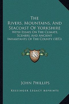 portada the rivers, mountains, and seacoast of yorkshire: with essays on the climate, scenery, and ancient inhabitants of the county (1853) (en Inglés)