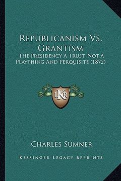 portada republicanism vs. grantism: the presidency a trust, not a plaything and perquisite (1872) (en Inglés)