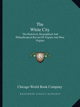 portada the white city: the historical, biographical and philanthropical record of virginia and west virginia (en Inglés)