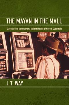 portada the mayan in the mall: globalization, development, and the making of modern guatemala (en Inglés)