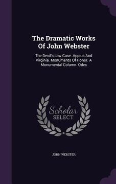 portada The Dramatic Works Of John Webster: The Devil's Law Case. Appius And Virginia. Monuments Of Honor. A Monumental Column. Odes