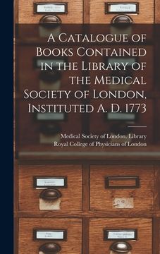 portada A Catalogue of Books Contained in the Library of the Medical Society of London, Instituted A. D. 1773 (en Inglés)