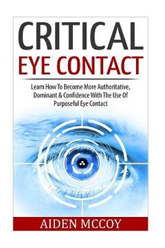 portada Critical Eye Contact: Learn How To Become More Authoritative, Dominant & Confidence With The Use Of Purposeful Eye Contact (in English)