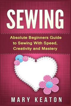 portada Sewing: Absolute Beginners Guide to Sewing with Speed, Creativity and Mastery (en Inglés)